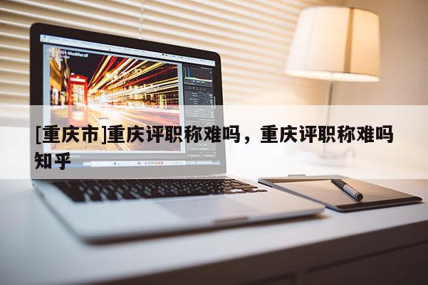 [重慶市]重慶評職稱難嗎，重慶評職稱難嗎知乎
