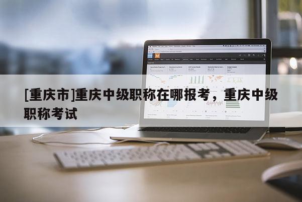 [重慶市]重慶中級(jí)職稱(chēng)在哪報(bào)考，重慶中級(jí)職稱(chēng)考試