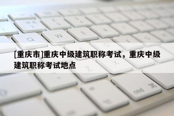 [重慶市]重慶中級(jí)建筑職稱(chēng)考試，重慶中級(jí)建筑職稱(chēng)考試地點(diǎn)