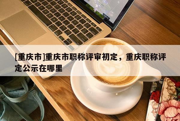 [重慶市]重慶市職稱(chēng)評(píng)審初定，重慶職稱(chēng)評(píng)定公示在哪里