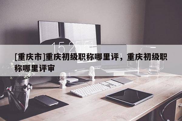 [重慶市]重慶初級(jí)職稱(chēng)哪里評(píng)，重慶初級(jí)職稱(chēng)哪里評(píng)審