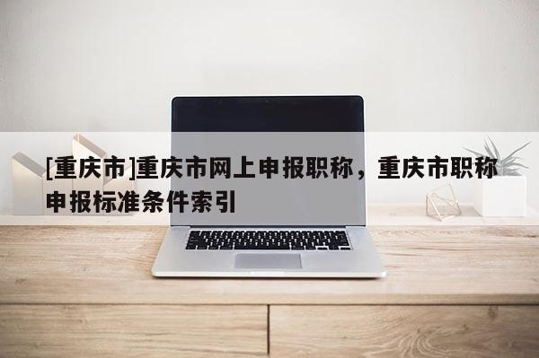 [重慶市]重慶市網(wǎng)上申報職稱，重慶市職稱申報標準條件索引