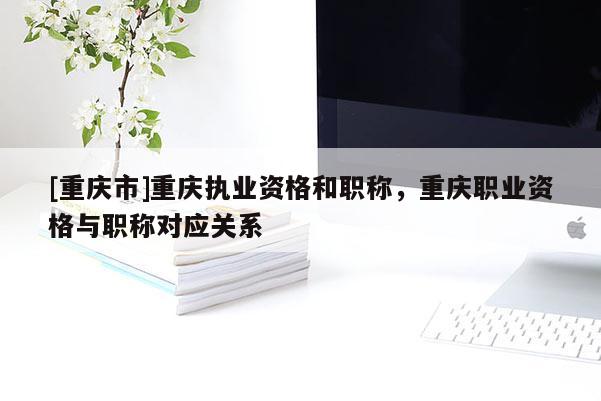 [重慶市]重慶執(zhí)業(yè)資格和職稱，重慶職業(yè)資格與職稱對應(yīng)關(guān)系