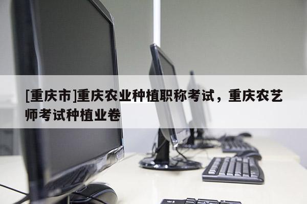 [重慶市]重慶農(nóng)業(yè)種植職稱考試，重慶農(nóng)藝師考試種植業(yè)卷
