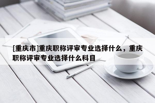 [重慶市]重慶職稱評(píng)審專業(yè)選擇什么，重慶職稱評(píng)審專業(yè)選擇什么科目