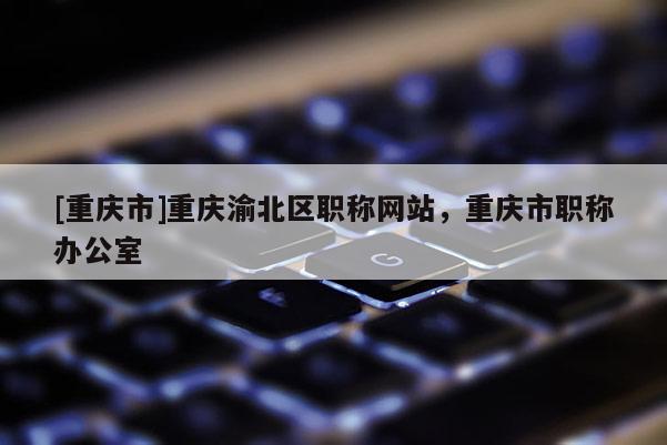 [重慶市]重慶渝北區(qū)職稱網站，重慶市職稱辦公室