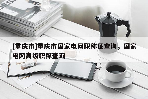 [重慶市]重慶市國家電網(wǎng)職稱證查詢，國家電網(wǎng)高級職稱查詢