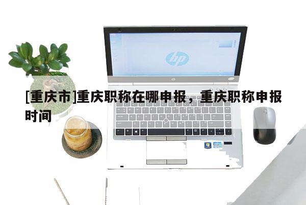 [重慶市]重慶職稱在哪申報，重慶職稱申報時間