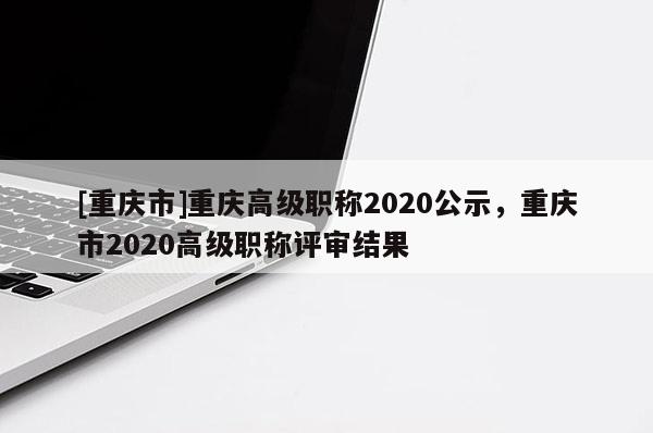 [重慶市]重慶高級職稱2020公示，重慶市2020高級職稱評審結(jié)果