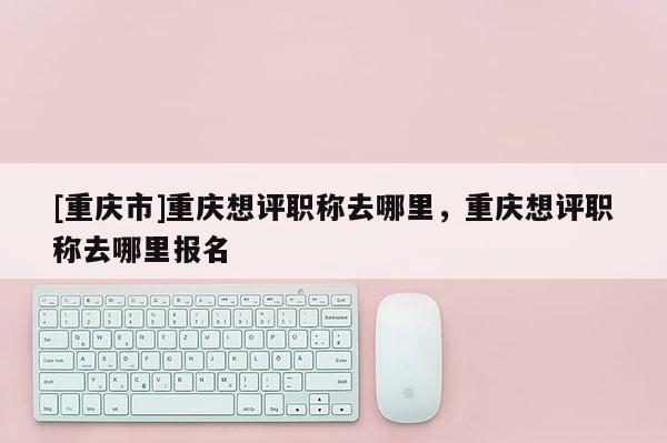 [重慶市]重慶想評(píng)職稱去哪里，重慶想評(píng)職稱去哪里報(bào)名