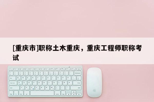 [重慶市]職稱土木重慶，重慶工程師職稱考試