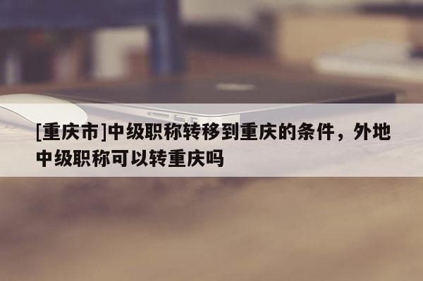 [重慶市]中級(jí)職稱轉(zhuǎn)移到重慶的條件，外地中級(jí)職稱可以轉(zhuǎn)重慶嗎