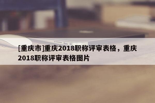 [重慶市]重慶2018職稱(chēng)評(píng)審表格，重慶2018職稱(chēng)評(píng)審表格圖片