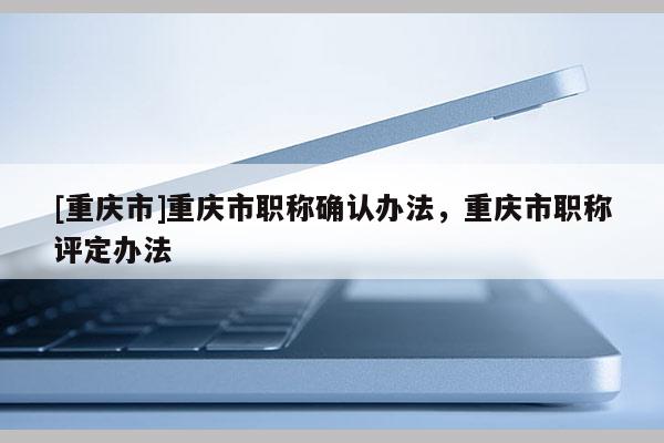 [重慶市]重慶市職稱(chēng)確認(rèn)辦法，重慶市職稱(chēng)評(píng)定辦法