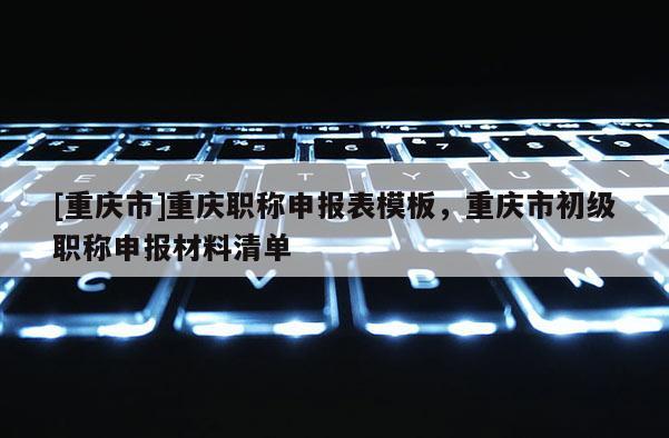 [重慶市]重慶職稱申報表模板，重慶市初級職稱申報材料清單