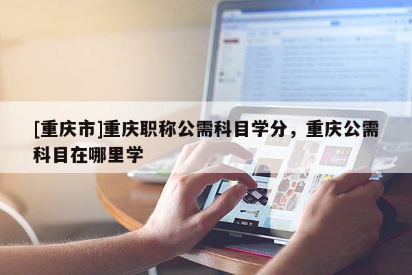 [重慶市]重慶職稱公需科目學分，重慶公需科目在哪里學