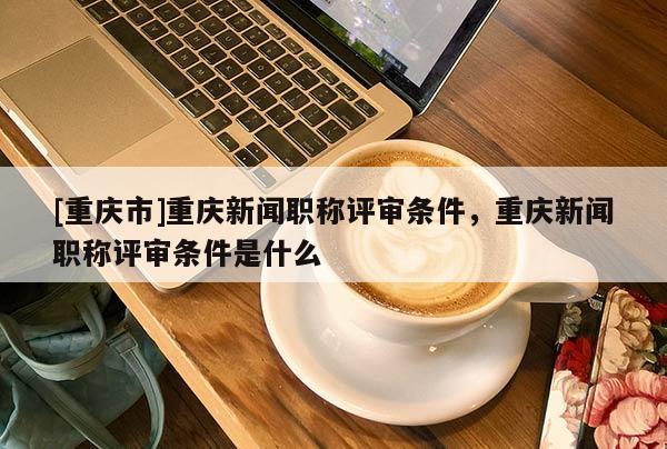 [重慶市]重慶新聞職稱評(píng)審條件，重慶新聞職稱評(píng)審條件是什么