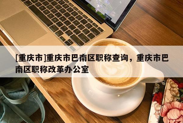 [重慶市]重慶市巴南區(qū)職稱(chēng)查詢，重慶市巴南區(qū)職稱(chēng)改革辦公室