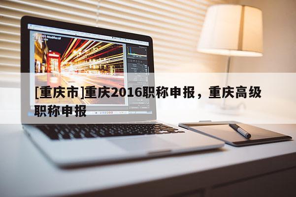 [重慶市]重慶2016職稱申報(bào)，重慶高級(jí)職稱申報(bào)