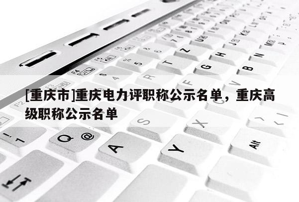 [重慶市]重慶電力評(píng)職稱公示名單，重慶高級(jí)職稱公示名單