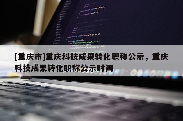 [重慶市]重慶科技成果轉(zhuǎn)化職稱公示，重慶科技成果轉(zhuǎn)化職稱公示時(shí)間