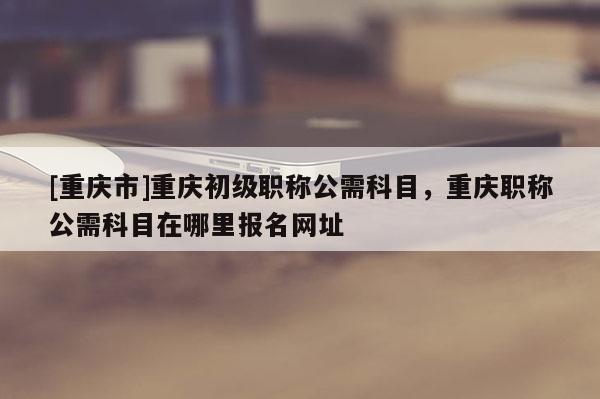 [重慶市]重慶初級職稱公需科目，重慶職稱公需科目在哪里報名網(wǎng)址