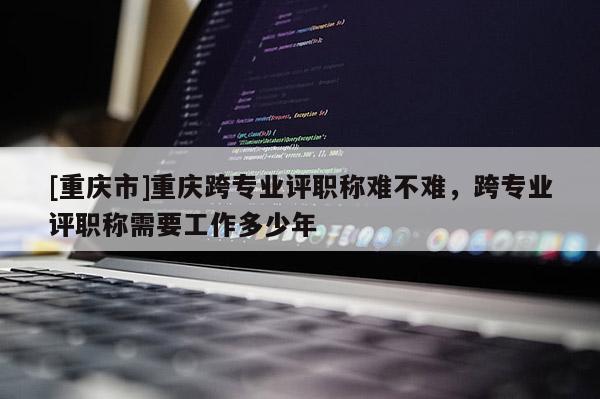 [重慶市]重慶跨專業(yè)評(píng)職稱難不難，跨專業(yè)評(píng)職稱需要工作多少年