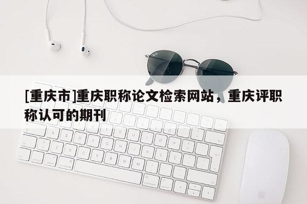 [重慶市]重慶職稱論文檢索網(wǎng)站，重慶評職稱認(rèn)可的期刊