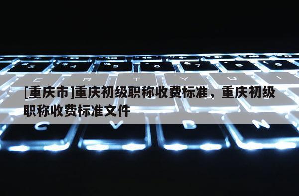 [重慶市]重慶初級(jí)職稱收費(fèi)標(biāo)準(zhǔn)，重慶初級(jí)職稱收費(fèi)標(biāo)準(zhǔn)文件