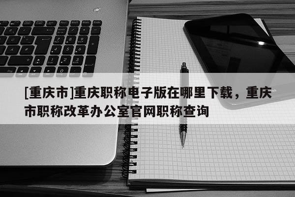 [重慶市]重慶職稱電子版在哪里下載，重慶市職稱改革辦公室官網(wǎng)職稱查詢
