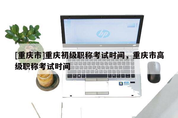 [重慶市]重慶初級(jí)職稱考試時(shí)間，重慶市高級(jí)職稱考試時(shí)間
