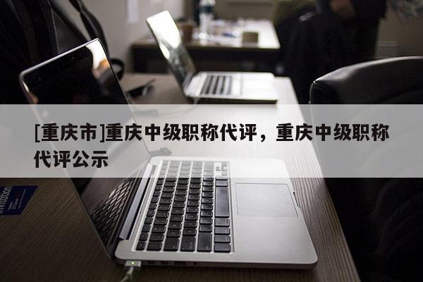 [重慶市]重慶中級(jí)職稱代評(píng)，重慶中級(jí)職稱代評(píng)公示