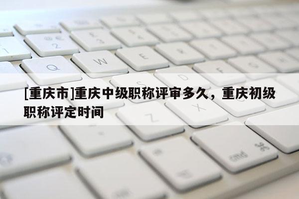 [重慶市]重慶中級(jí)職稱評(píng)審多久，重慶初級(jí)職稱評(píng)定時(shí)間