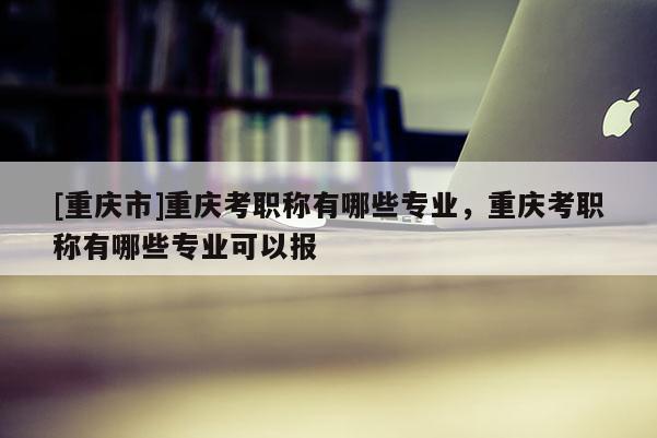 [重慶市]重慶考職稱有哪些專業(yè)，重慶考職稱有哪些專業(yè)可以報(bào)
