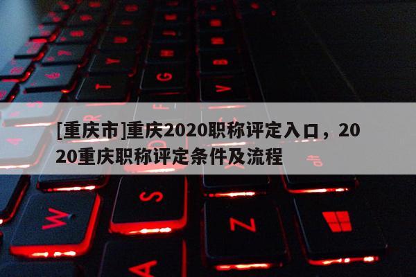 [重慶市]重慶2020職稱評定入口，2020重慶職稱評定條件及流程