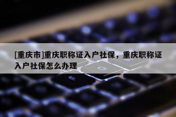 [重慶市]重慶職稱證入戶社保，重慶職稱證入戶社保怎么辦理