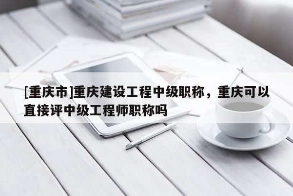 [重慶市]重慶建設(shè)工程中級(jí)職稱，重慶可以直接評(píng)中級(jí)工程師職稱嗎
