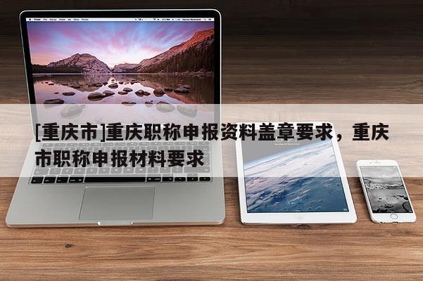 [重慶市]重慶職稱申報資料蓋章要求，重慶市職稱申報材料要求