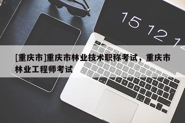 [重慶市]重慶市林業(yè)技術(shù)職稱考試，重慶市林業(yè)工程師考試
