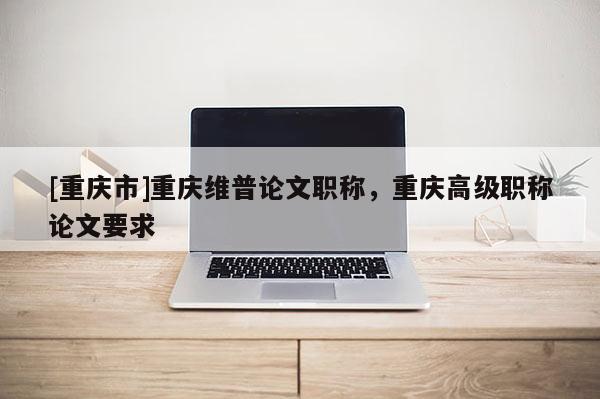 [重慶市]重慶維普論文職稱，重慶高級(jí)職稱論文要求