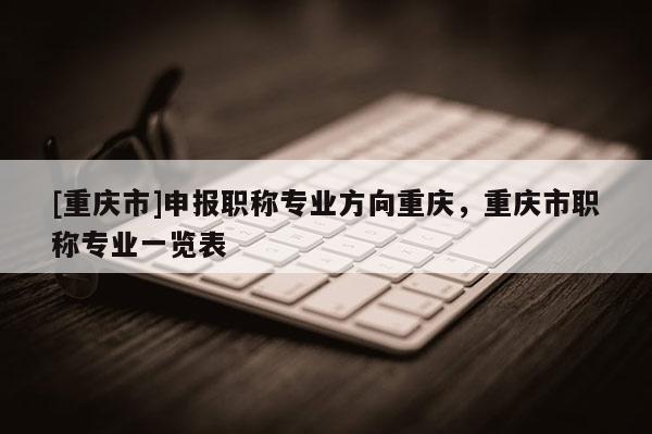 [重慶市]申報職稱專業(yè)方向重慶，重慶市職稱專業(yè)一覽表