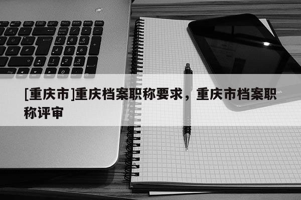 [重慶市]重慶檔案職稱要求，重慶市檔案職稱評審