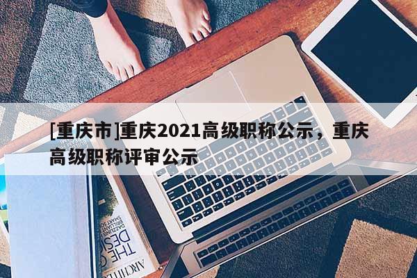 [重慶市]重慶2021高級職稱公示，重慶高級職稱評審公示
