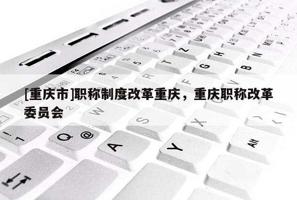 [重慶市]職稱制度改革重慶，重慶職稱改革委員會