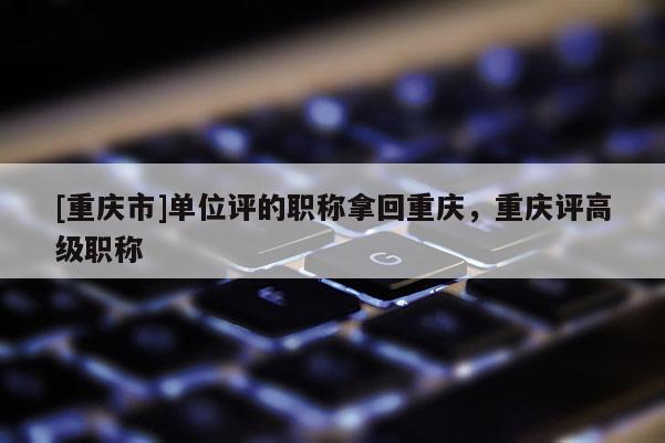 [重慶市]單位評的職稱拿回重慶，重慶評高級職稱