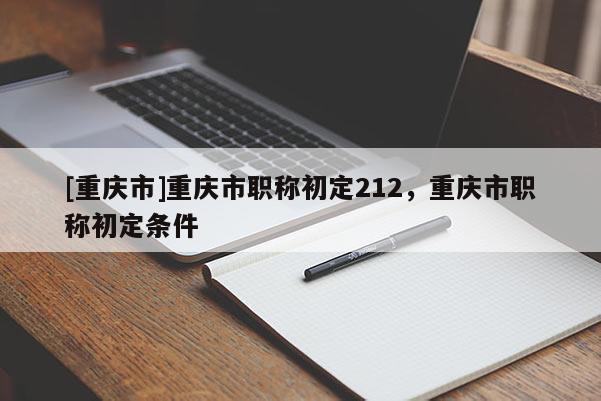 [重慶市]重慶市職稱初定212，重慶市職稱初定條件