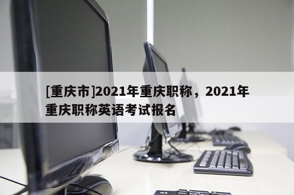[重慶市]2021年重慶職稱，2021年重慶職稱英語考試報(bào)名