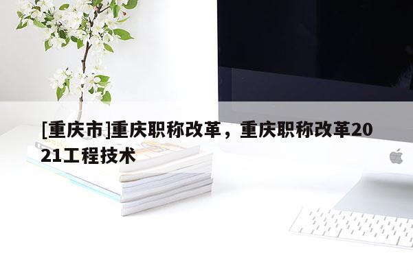 [重慶市]重慶職稱改革，重慶職稱改革2021工程技術(shù)