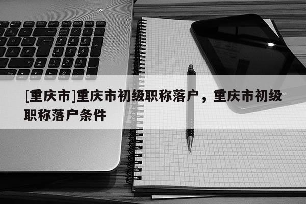 [重慶市]重慶市初級(jí)職稱落戶，重慶市初級(jí)職稱落戶條件
