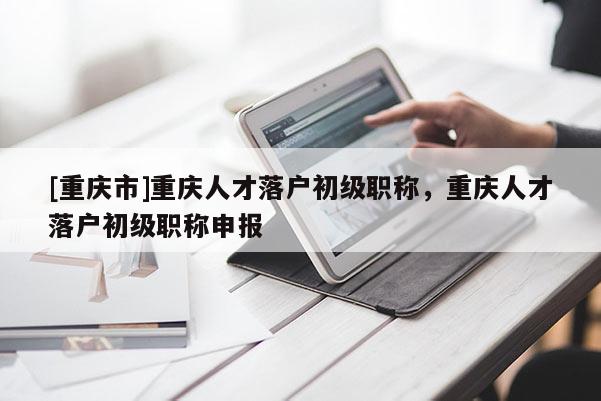 [重慶市]重慶人才落戶(hù)初級(jí)職稱(chēng)，重慶人才落戶(hù)初級(jí)職稱(chēng)申報(bào)